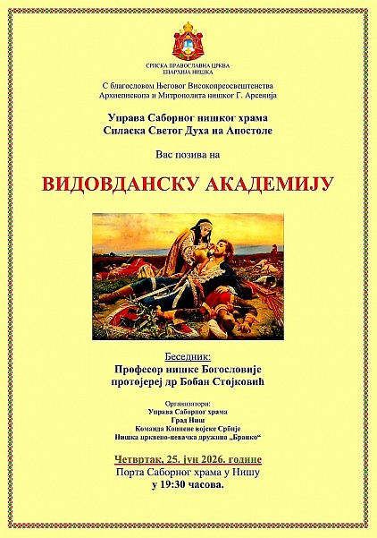 Видовданска академија у Нишу Молитвено сећање на Косовски завет и српску духовност Са благословом Његовог Високопреосвештенства Архиепископа и Митрополита нишког Господина Арсенија, Управа Саборног нишког храма Силаска Светог Духа на Апостоле упућује свечани позив верном народу, поштоваоцима славне српске историје, као и свим људима добре воље да својим присуством увеличају свечану Видовданску академију. Овај догађај представља централну културно-духовну манифестацију у граду Нишу, посвећену очувању свештеног сећања на Видовдан, свети датум који у себи носи темеље српског националног идентитета, непролазну снагу Косовског завета и непрекидну тежњу српског народа ка Царству Небеском. Овим сабрањем желимо да нагласимо важност историјског памћења које нас веже за наше претке и оне вредности које су обликовале наш народ кроз векове страдања и уздизања. Духовни значај и историјско наслеђе Видовдана Видовдан није само историјски датум уписан у црквене календаре, већ дубоко усађен осећај и духовни компас у бићу српског народа. Кроз призму ове свечане академије, Ниш постаје средиште сабрања где се на јединствен начин сусрећу традиција, духовна вертикала и богато културно наслеђе наше нације. Ово је драгоцена прилика да се, кроз молитвено сећање, поклонимо сенима наших славних предака који су својим подвигом, самопожртвовањем и непоколебљивом вером у Господа Исуса Христа поставили вечни узор чојства, јунаштва и верности отаџбини. Академија нас изнова подсећа на косовску етику, на узвишеност Часног крста и на вредности које су нас, кроз векове искушења, очувале као народ достојан својих предака. Ово је време када се сабирамо како бисмо обновили своју духовну снагу и освежили сећање на догађаје који су дефинисали наш културни идентитет. Беседа о Косовском завету Срж овогодишње Видовданске академије чиниће надахнута беседа о значају Видовдана за савременог хришћанина у данашњем свету, која ће нам пружити дубљи увид у смисао жртве и верности Богу и народу. Са великом радошћу најављујемо говорника, уваженог професора нишке Богословије, протојереја др Бобана Стојковића. Његова реч, која извире из светоотачког предања и дубоког познавања наше тешке, али славне историје, пружиће нам смернице за промишљање о суштини православне вере, крсној слави, светосављу и оној духовној снази која нас води кроз све савремене изазове. Ово предавање представља позив на духовну обнову, преиспитивање сопствених поступака и оснаживање наше вере у Васкрсење, подсећајући нас да је Косовски завет жива стварност која се кроз наше животе преноси будућим нараштајима. Музички допринос Нишке црквено-певачке дружине 